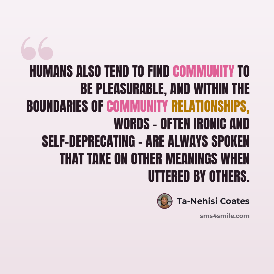 “Humans also tend to find community to be pleasurable, and within the boundaries of community relationships, words - often ironic and self-deprecating - are always spoken that take on other meanings when uttered by others.” quote by Ta-Nehisi Coates