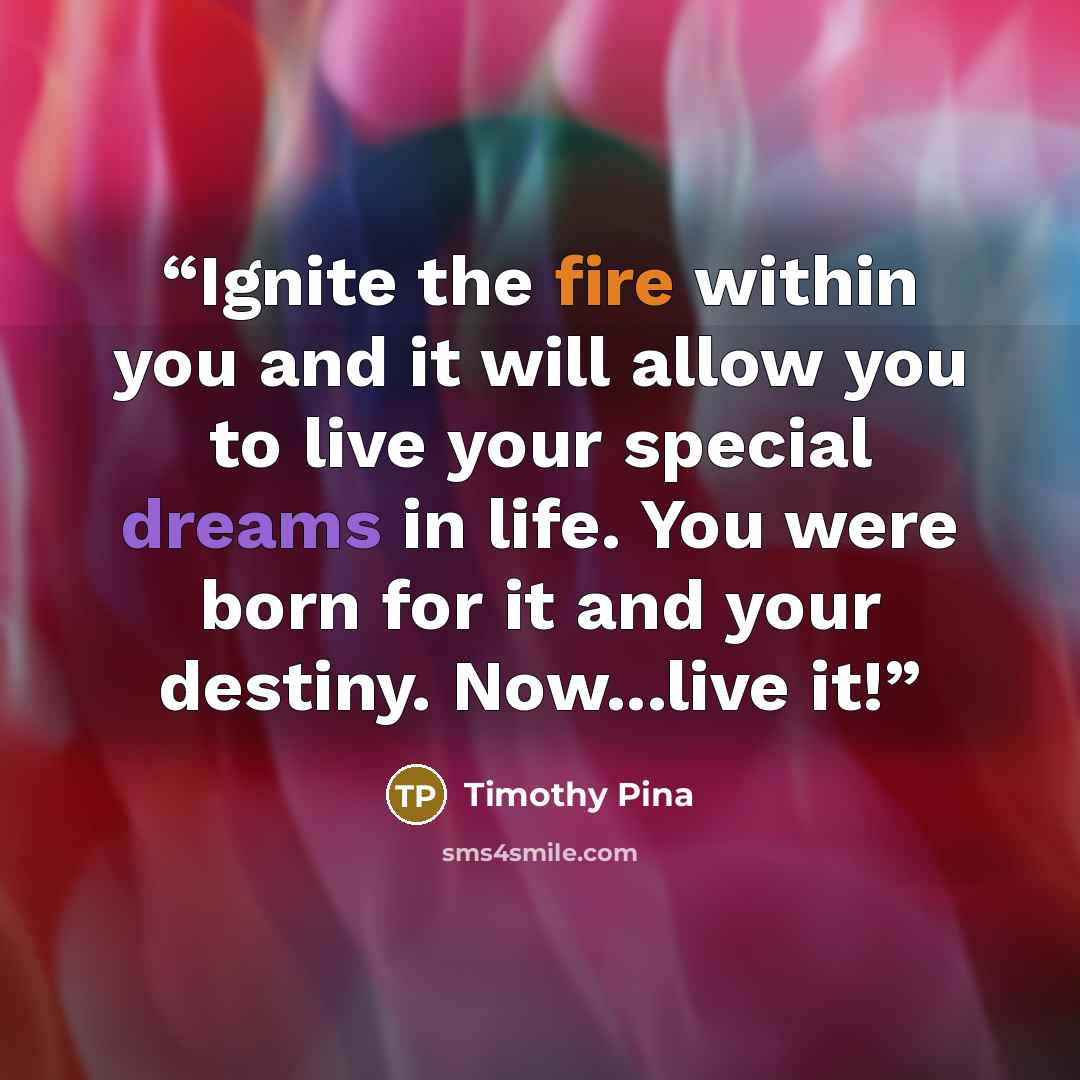 “Ignite the fire within you and it will allow you to live your special dreams in life. You were born for it and your destiny. Now...live it!” quote by Timothy Pina