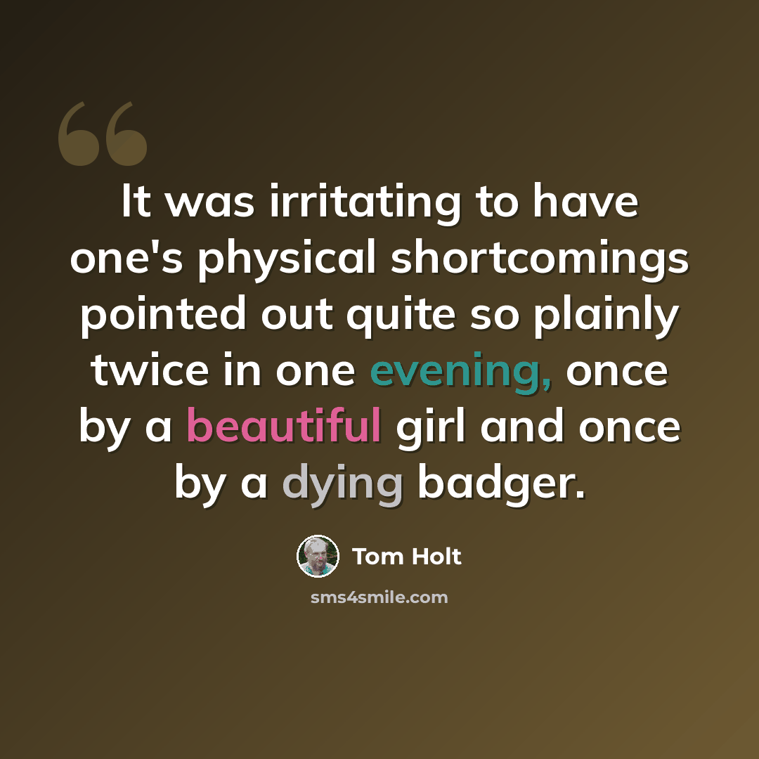 “It was irritating to have one's physical shortcomings pointed out quite so plainly twice in one evening, once by a beautiful girl and once by a dying badger.” quote by Tom Holt