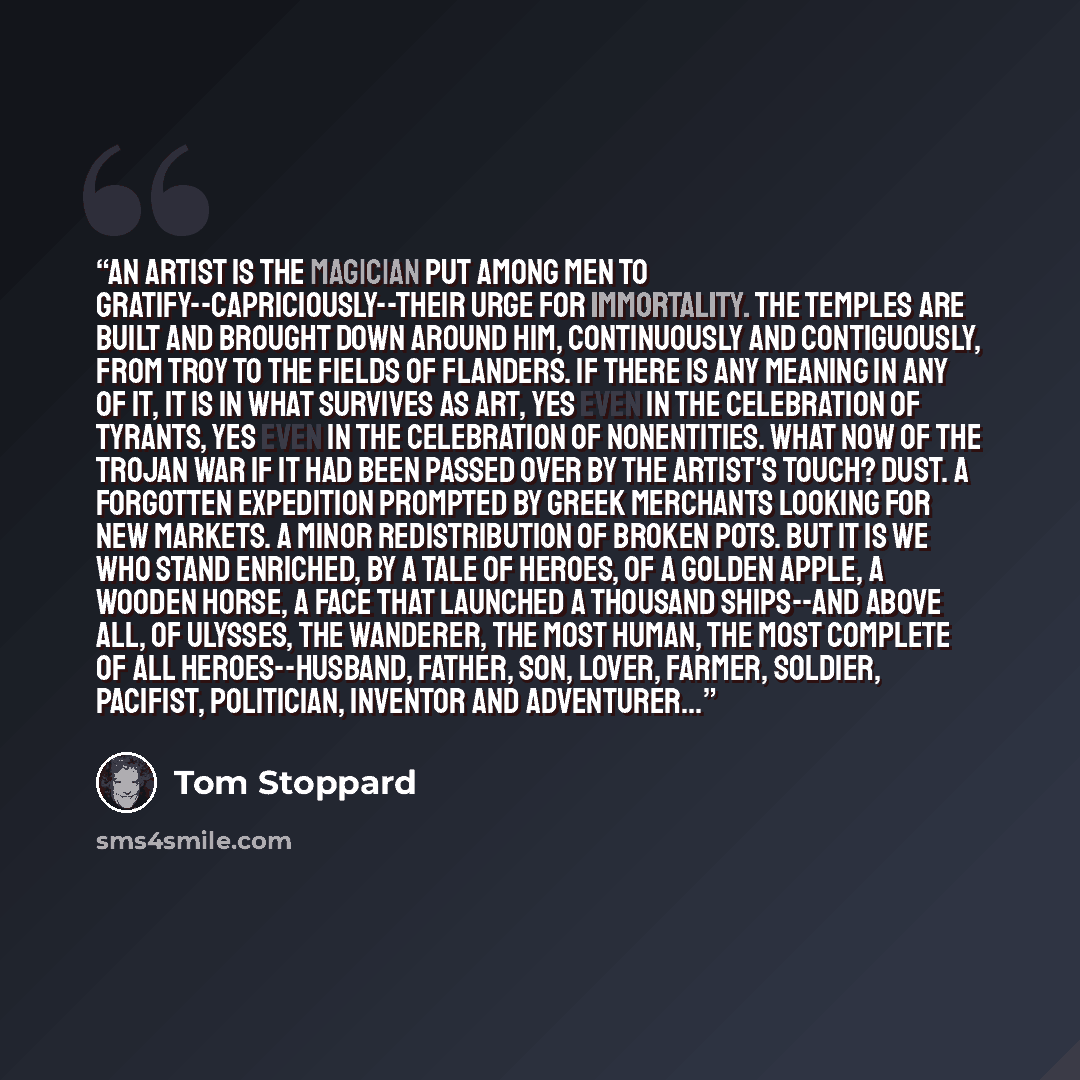 “An artist is the magician put among men to gratify--capriciously--their urge for immortality. The temples are built and brought down around him, continuously and contiguously, from Troy to the fields of Flanders. If there is any meaning in any of it, it is in what survives as art, yes even in the…” quote by Tom Stoppard