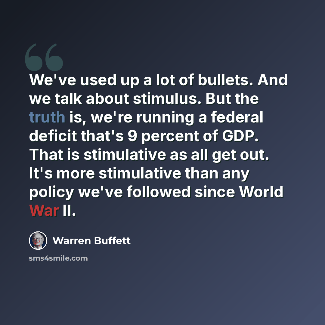 “We've used up a lot of bullets. And we talk about stimulus. But the truth is, we're running a federal deficit that's 9 percent of GDP. That is stimulative as all get out. It's more stimulative than any policy we've followed since World War II.” quote by Warren Buffett