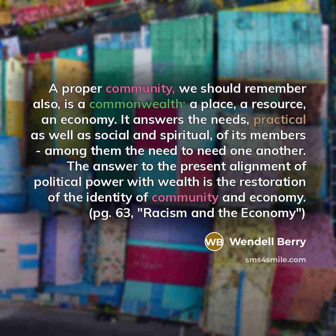“A proper community, we should remember also, is a commonwealth: a place, a resource, an economy. It answers the needs, practical as well as social and spiritual, of its members - among them the need to need one another. The answer to the present alignment of political power with wealth is the…” quote by Wendell Berry
