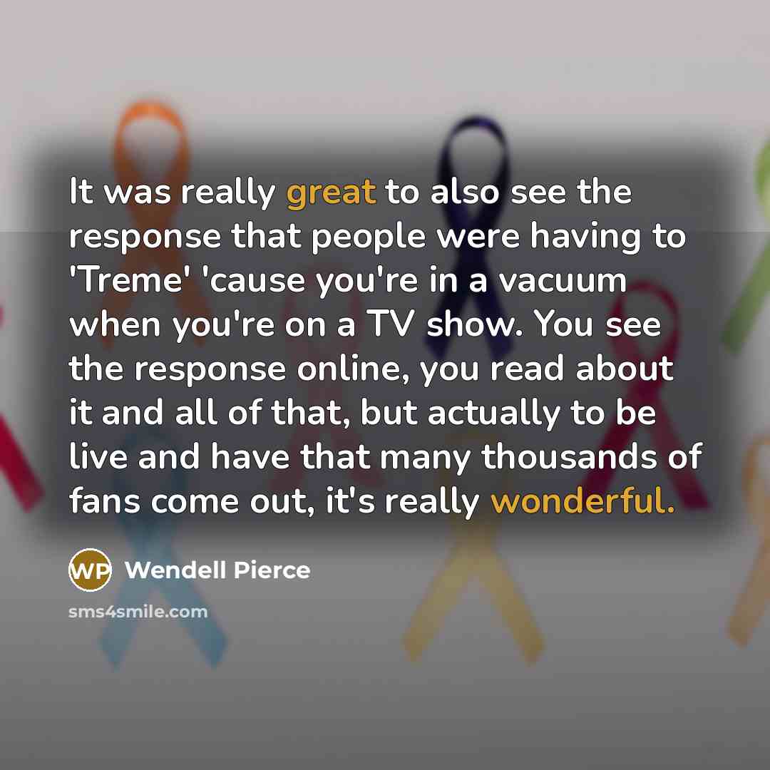 “It was really great to also see the response that people were having to 'Treme' 'cause you're in a vacuum when you're on a TV show. You see the response online, you read about it and all of that, but actually to be live and have that many thousands of fans come out, it's really wonderful.” quote by Wendell Pierce