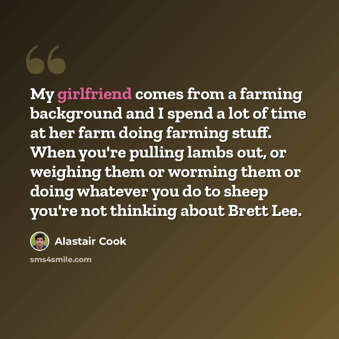 “My girlfriend comes from a farming background and I spend a lot of time at her farm doing farming stuff. When you're pulling lambs out, or weighing them or worming them or doing whatever you do to sheep you're not thinking about Brett Lee.” quote by Alastair Cook