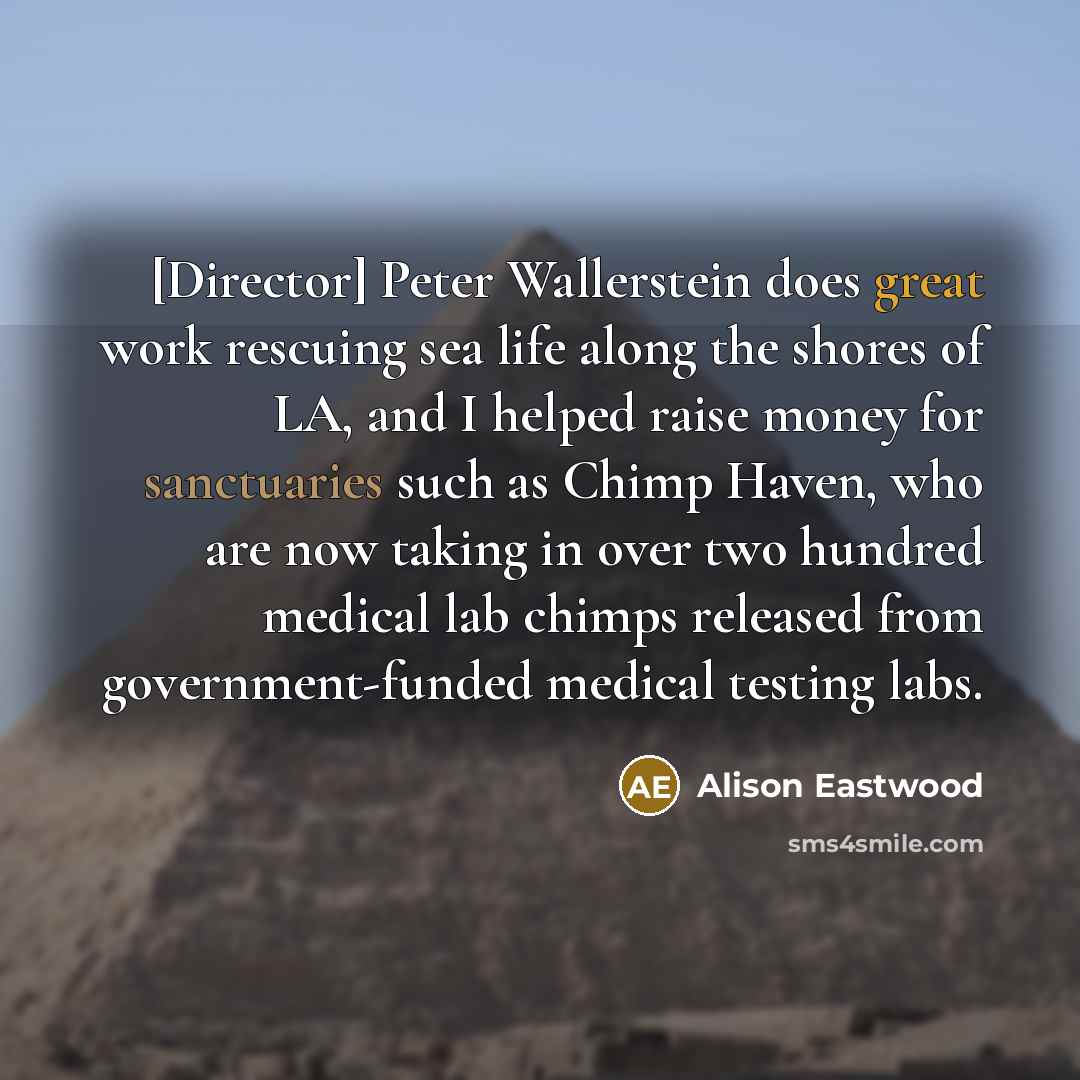 “[Director] Peter Wallerstein does great work rescuing sea life along the shores of LA, and I helped raise money for sanctuaries such as Chimp Haven, who are now taking in over two hundred medical lab chimps released from government-funded medical testing labs.” quote by Alison Eastwood