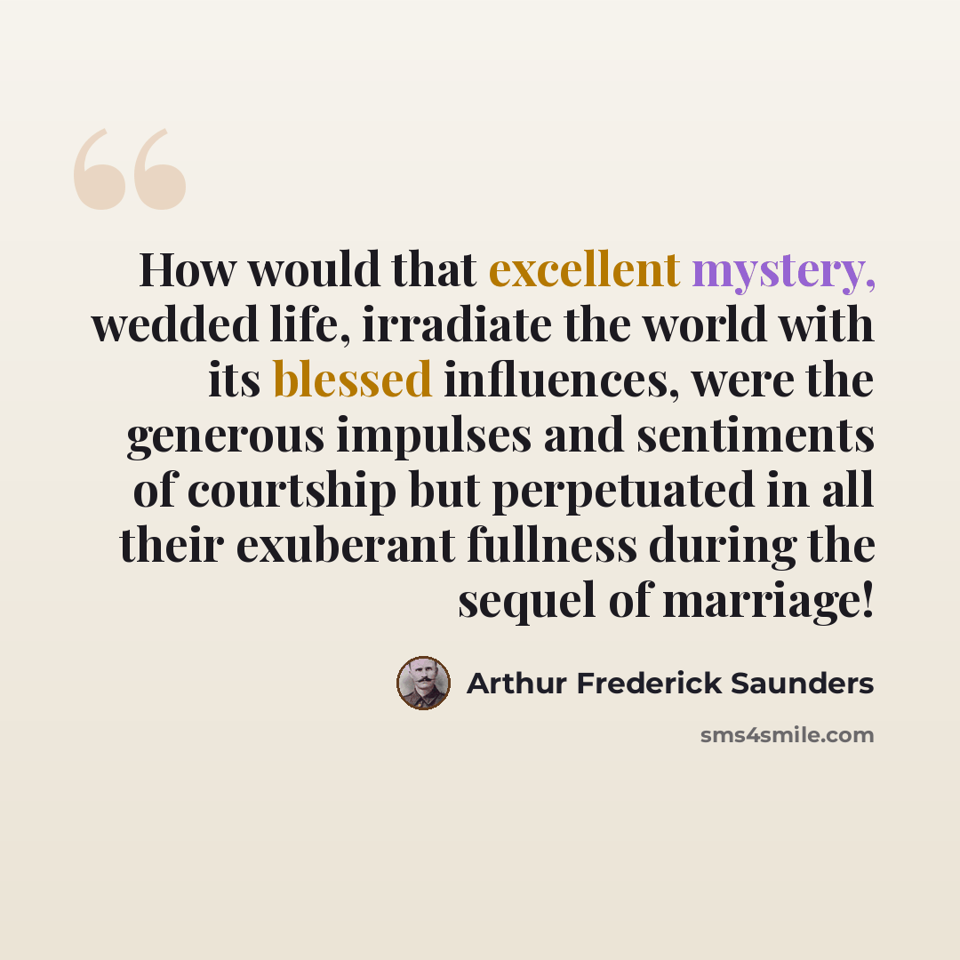 “How would that excellent mystery, wedded life, irradiate the world with its blessed influences, were the generous impulses and sentiments of courtship but perpetuated in all their exuberant fullness during the sequel of marriage!” quote by Arthur Frederick Saunders