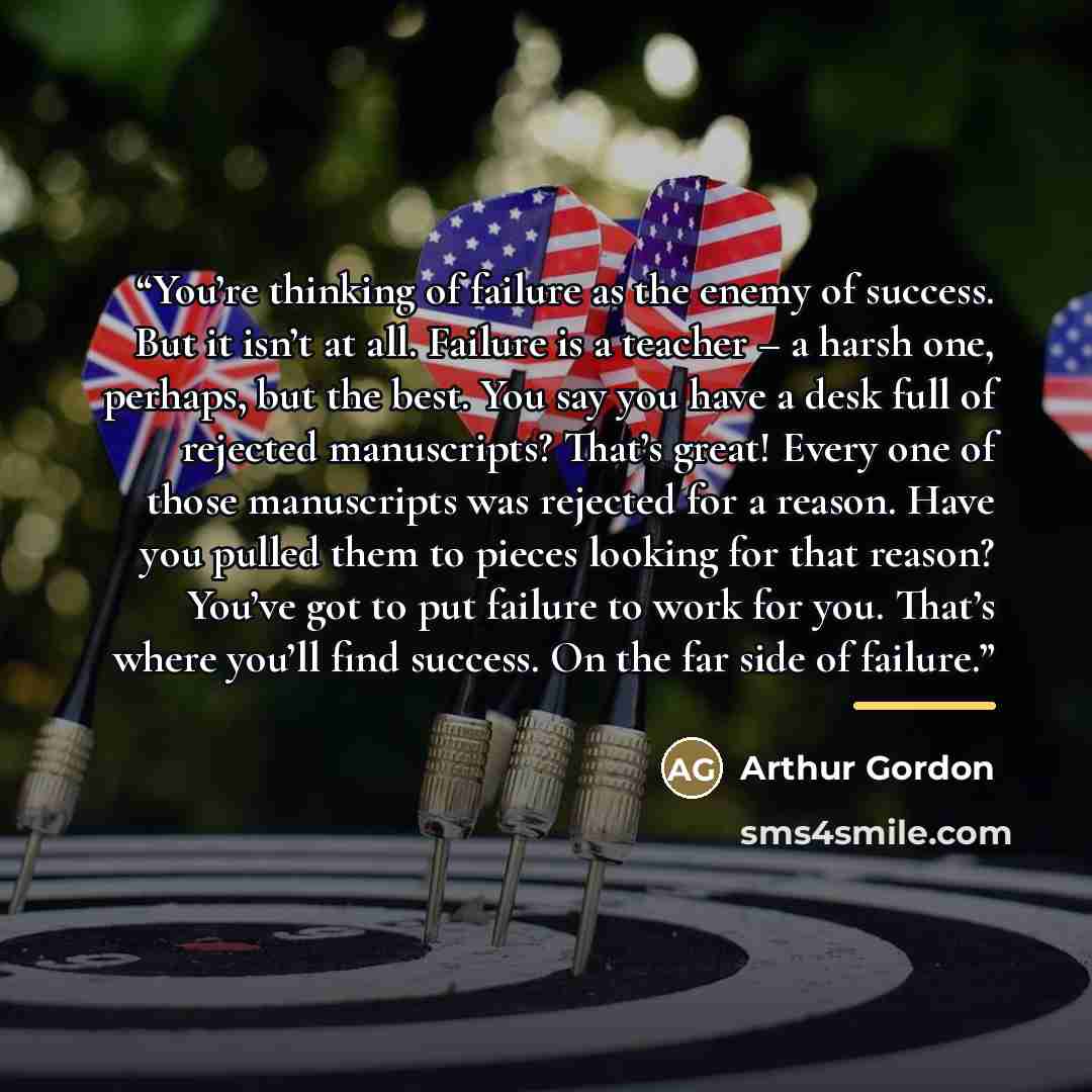 “You’re thinking of failure as the enemy of success. But it isn’t at all. Failure is a teacher – a harsh one, perhaps, but the best. You say you have a desk full of rejected manuscripts? That’s great! Every one of those manuscripts was rejected for a reason. Have you pulled them to pieces looking…” quote by Arthur Gordon