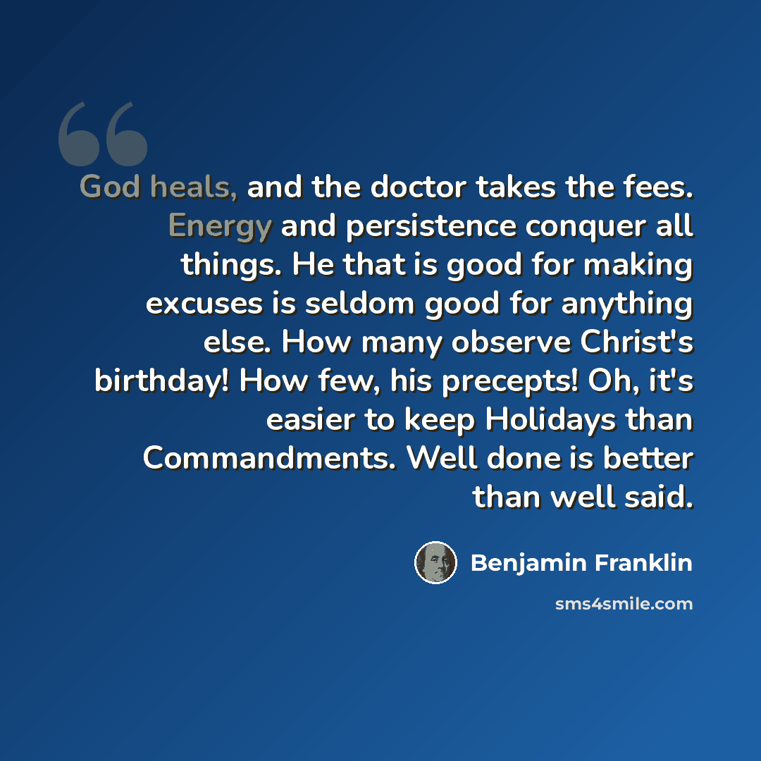 “God heals, and the doctor takes the fees. Energy and persistence conquer all things. He that is good for making excuses is seldom good for anything else. How many observe Christ's birthday! How few, his precepts! Oh, it's easier to keep Holidays than Commandments. Well done is better than well said.” quote by Benjamin Franklin