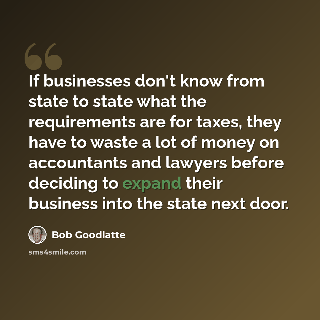 “If businesses don't know from state to state what the requirements are for taxes, they have to waste a lot of money on accountants and lawyers before deciding to expand their business into the state next door.” quote by Bob Goodlatte