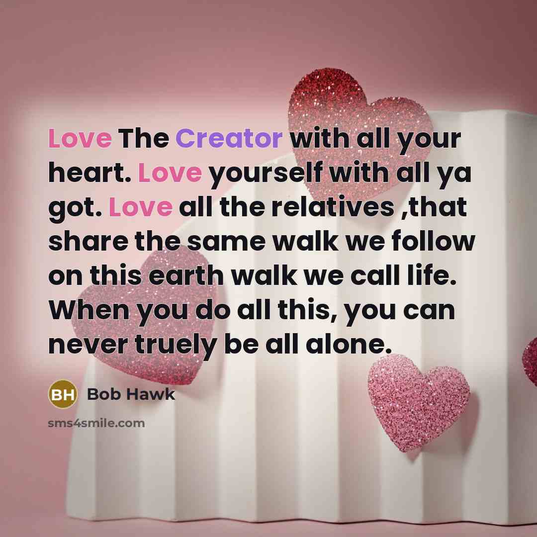 “Love The Creator with all your heart. Love yourself with all ya got. Love all the relatives ,that share the same walk we follow on this earth walk we call life. When you do all this, you can never truely be all alone.” quote by Bob Hawk