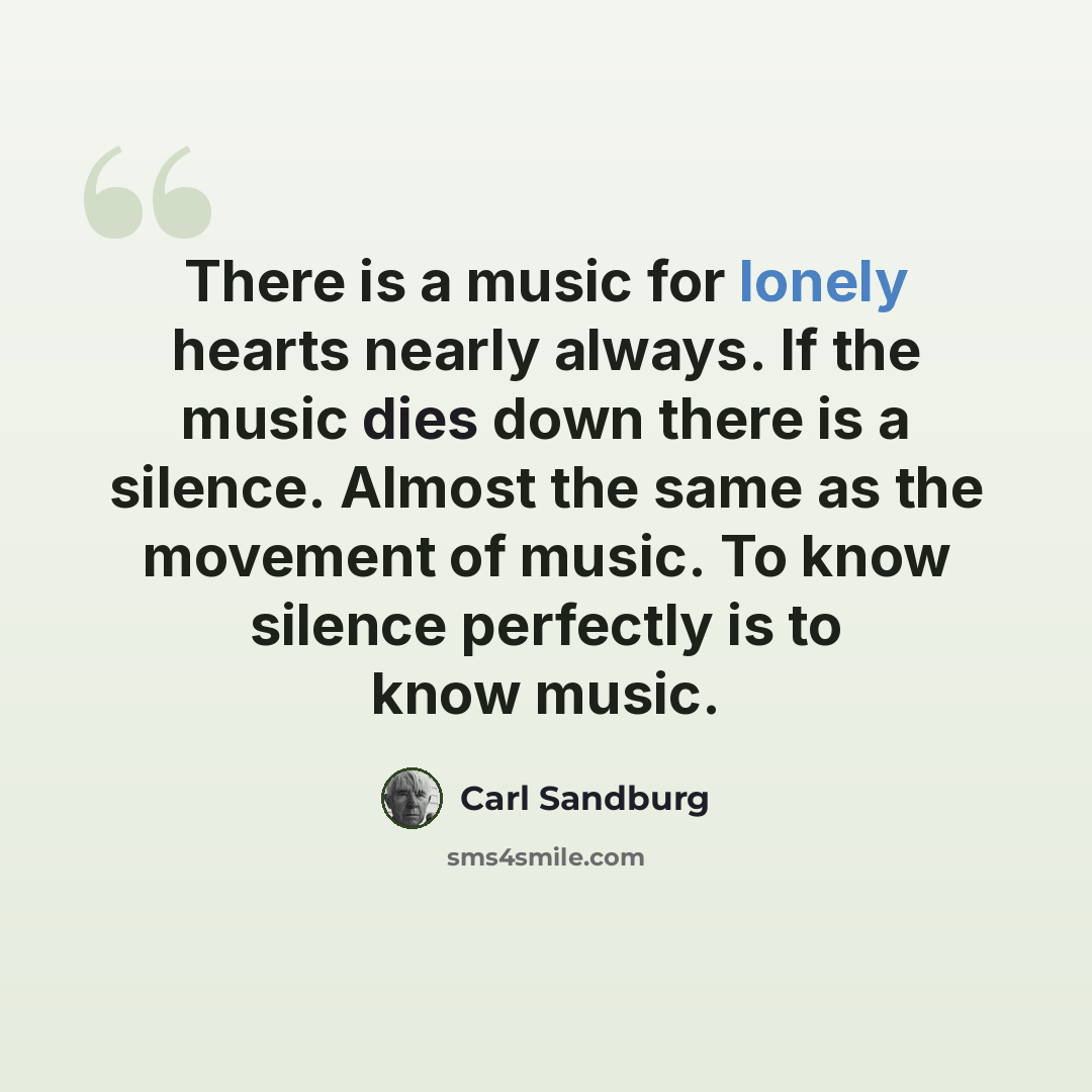 “There is a music for lonely hearts nearly always. If the music dies down there is a silence. Almost the same as the movement of music. To know silence perfectly is to know music.” quote by Carl Sandburg