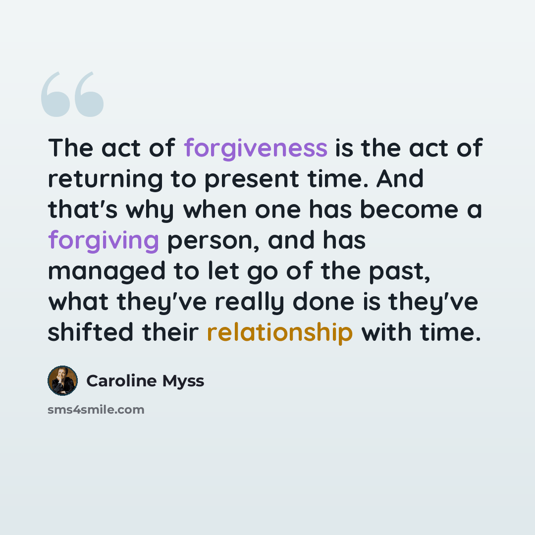 “The act of forgiveness is the act of returning to present time. And that's why when one has become a forgiving person, and has managed to let go of the past, what they've really done is they've shifted their relationship with time.” quote by Caroline Myss
