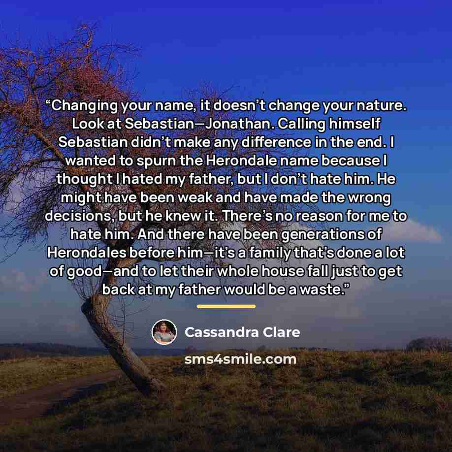 “Changing your name, it doesn’t change your nature. Look at Sebastian—Jonathan. Calling himself Sebastian didn’t make any difference in the end. I wanted to spurn the Herondale name because I thought I hated my father, but I don’t hate him. He might have been weak and have made the wrong decisions…” quote by cassandra clare
