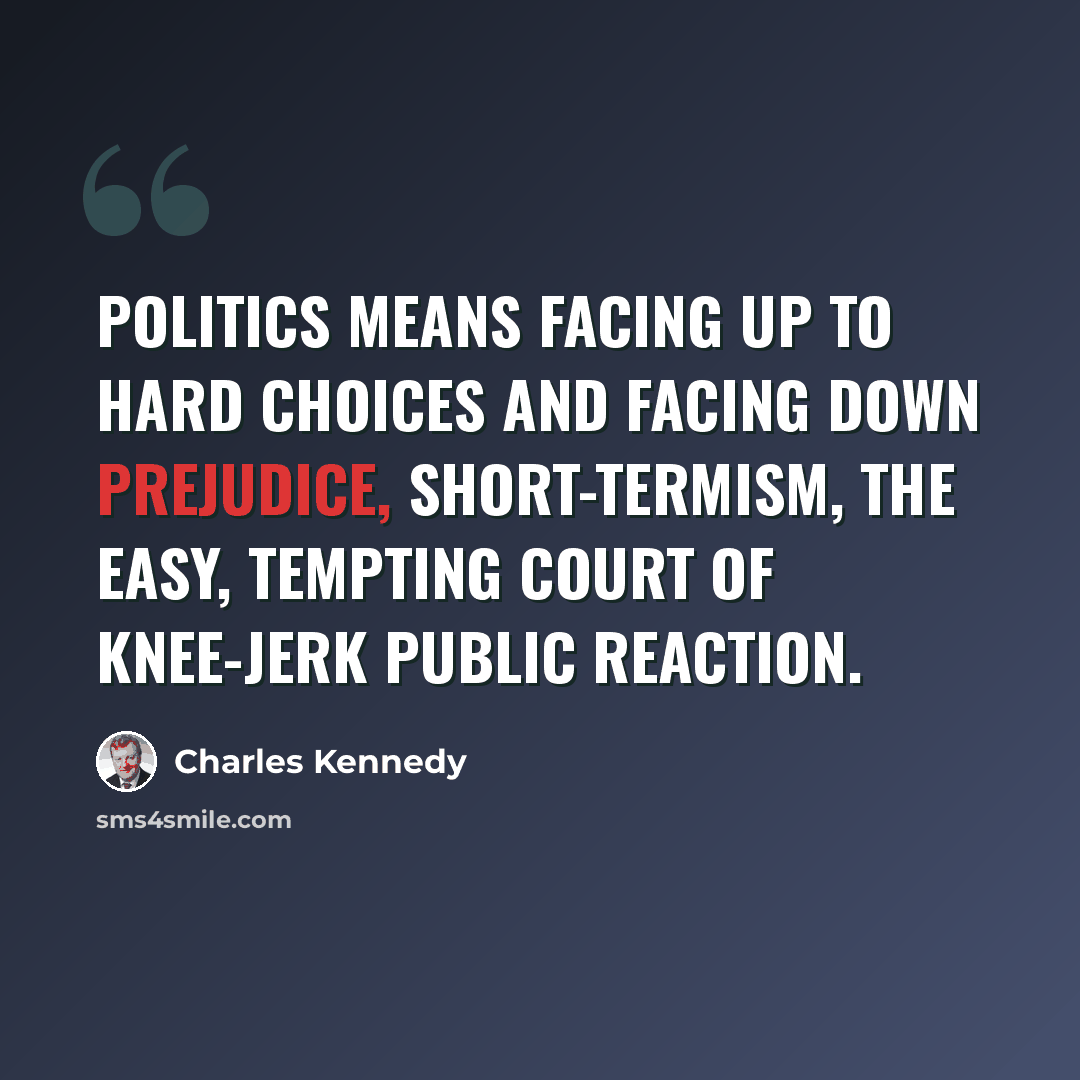 “Politics means facing up to hard choices and facing down prejudice, short-termism, the easy, tempting court of knee-jerk public reaction.” quote by Charles Kennedy