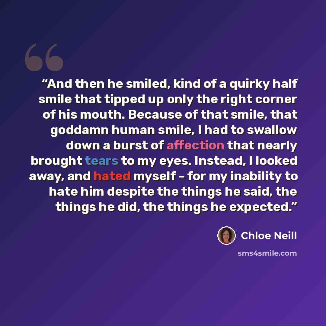 “And then he smiled, kind of a quirky half smile that tipped up only the right corner of his mouth. Because of that smile, that goddamn human smile, I had to swallow down a burst of affection that nearly brought tears to my eyes. Instead, I looked away, and hated myself - for my inability to hate…” quote by Chloe Neill