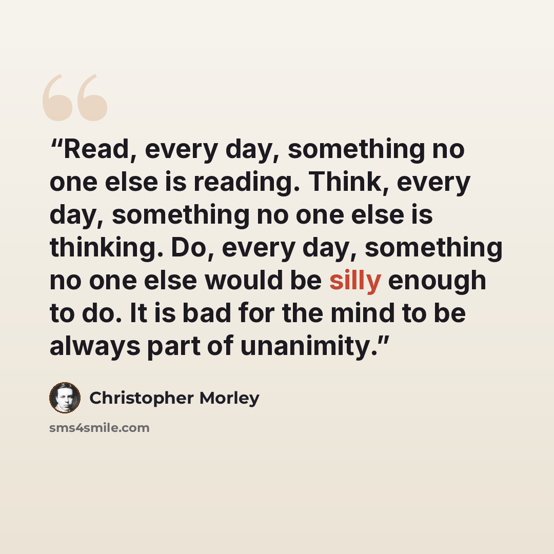 “Read, every day, something no one else is reading. Think, every day, something no one else is thinking. Do, every day, something no one else would be silly enough to do. It is bad for the mind to be always part of unanimity.” quote by Christopher Morley