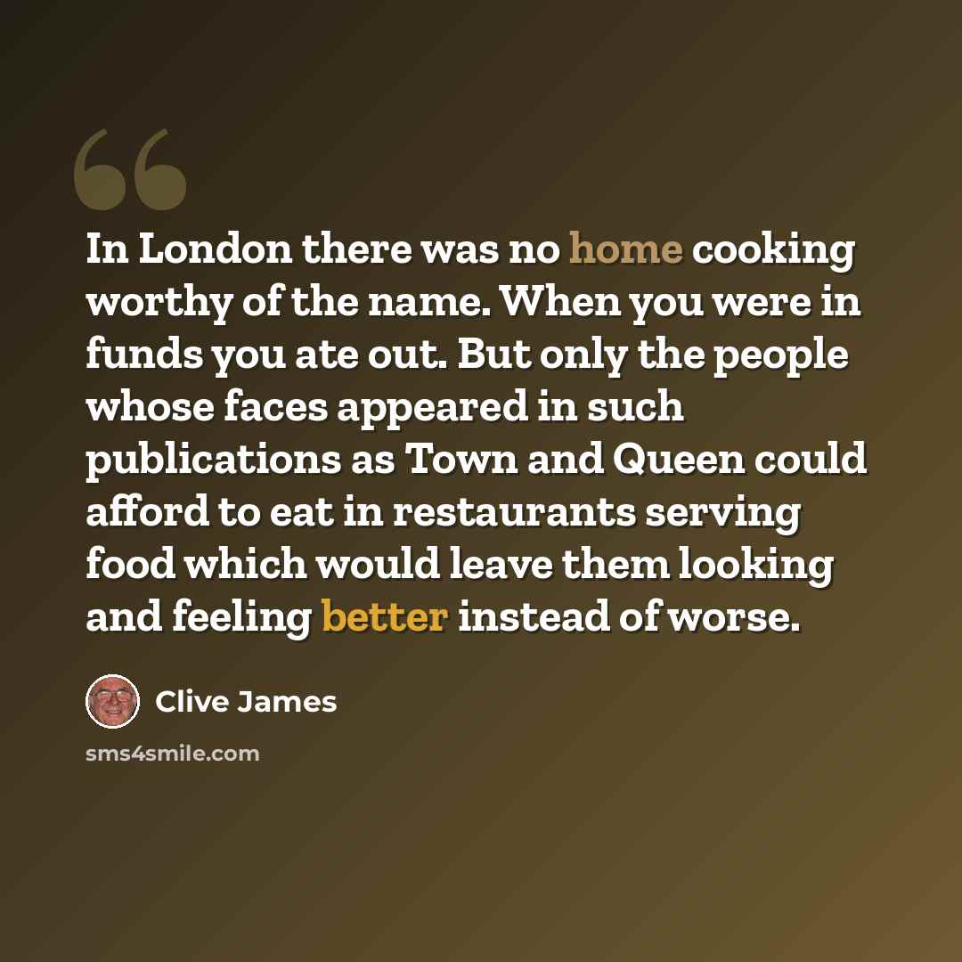 “In London there was no home cooking worthy of the name. When you were in funds you ate out. But only the people whose faces appeared in such publications as Town and Queen could afford to eat in restaurants serving food which would leave them looking and feeling better instead of worse.” quote by Clive James