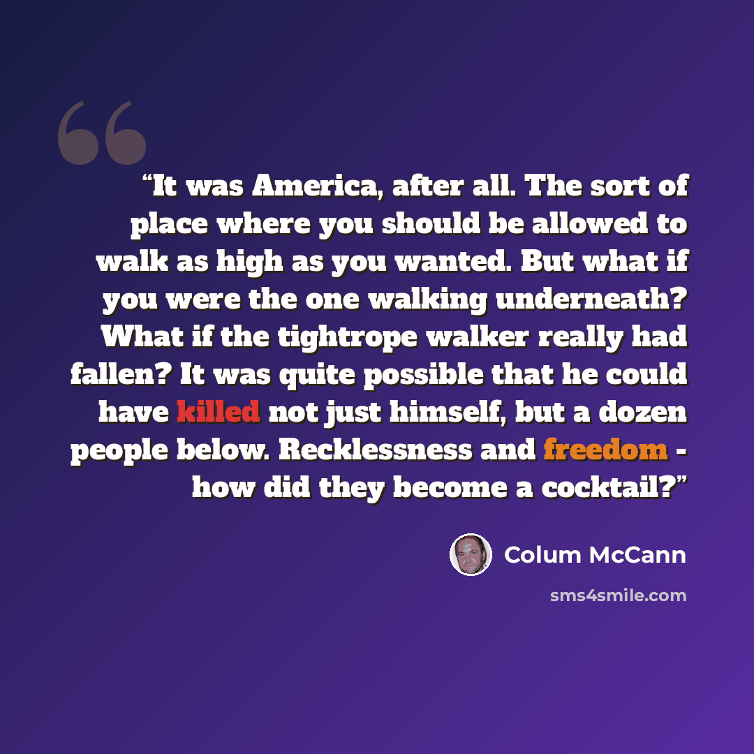 “It was America, after all. The sort of place where you should be allowed to walk as high as you wanted. But what if you were the one walking underneath? What if the tightrope walker really had fallen? It was quite possible that he could have killed not just himself, but a dozen people below…” quote by Colum McCann