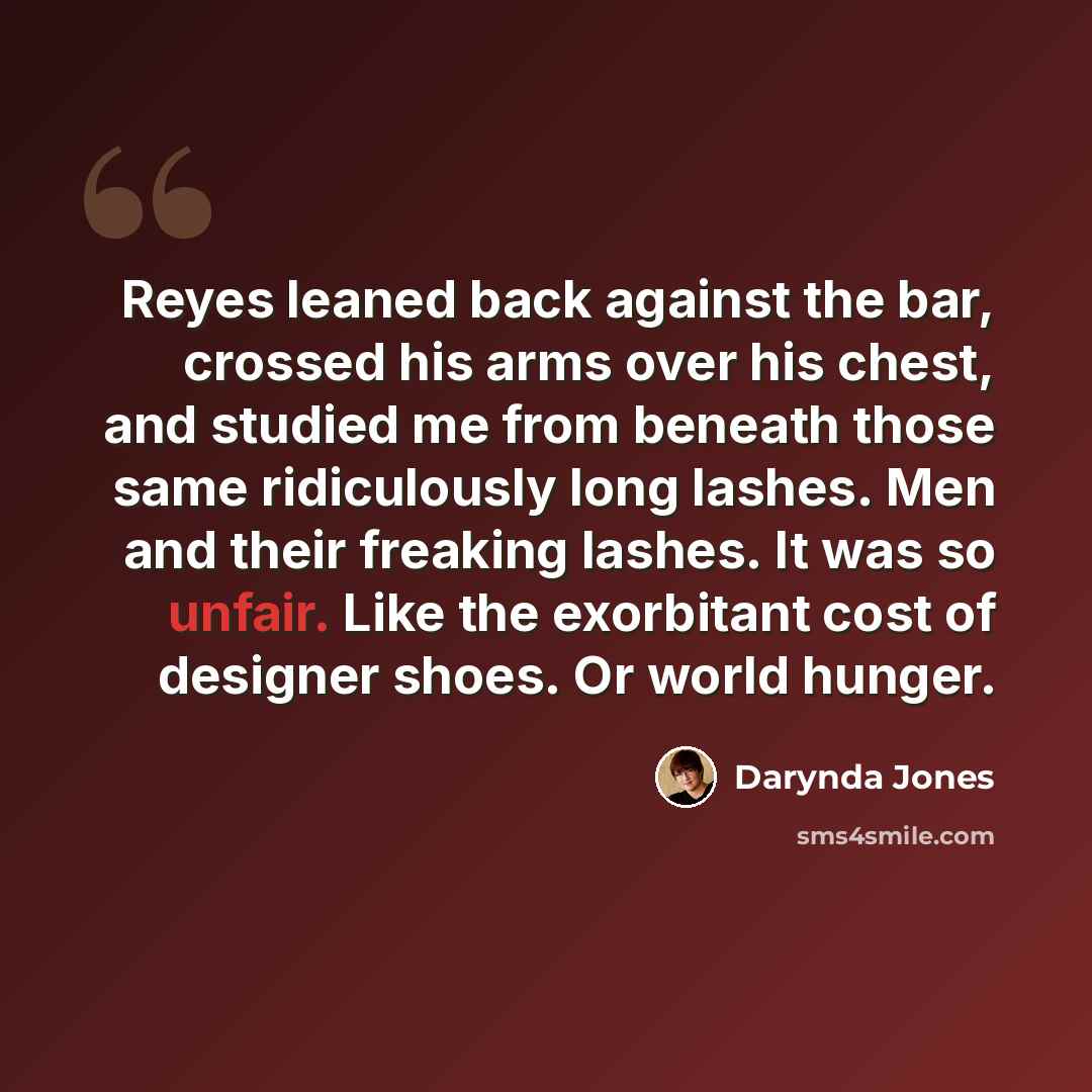 “Reyes leaned back against the bar, crossed his arms over his chest, and studied me from beneath those same ridiculously long lashes. Men and their freaking lashes. It was so unfair. Like the exorbitant cost of designer shoes. Or world hunger.” quote by Darynda Jones