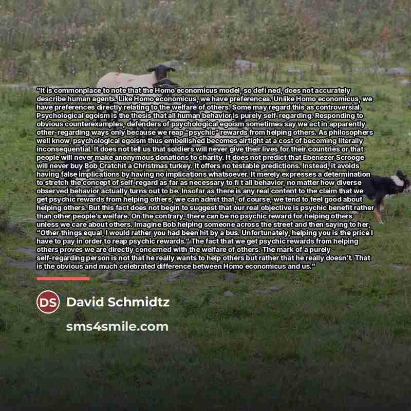 “It is commonplace to note that the Homo economicus model, so defi ned, does not accurately describe human agents. Like Homo economicus, we have preferences. Unlike Homo economicus, we have preferences directly relating to the welfare of others. Some may regard this as controversial. Psychological…” quote by David Schmidtz