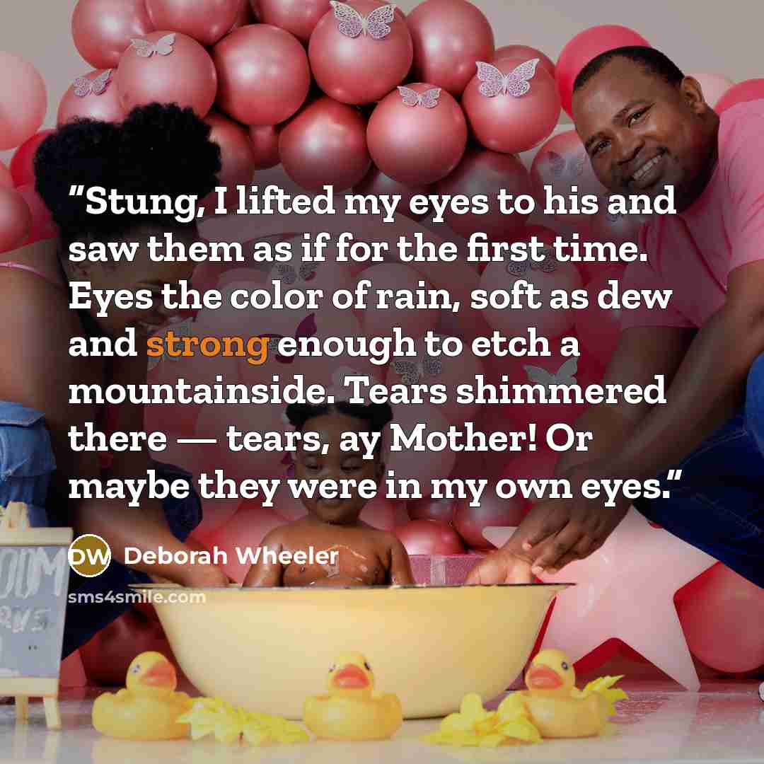 “Stung, I lifted my eyes to his and saw them as if for the first time. Eyes the color of rain, soft as dew and strong enough to etch a mountainside. Tears shimmered there — tears, ay Mother! Or maybe they were in my own eyes.” quote by Deborah Wheeler