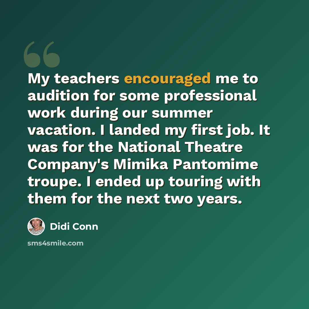“My teachers encouraged me to audition for some professional work during our summer vacation. I landed my first job. It was for the National Theatre Company's Mimika Pantomime troupe. I ended up touring with them for the next two years.” quote by Didi Conn