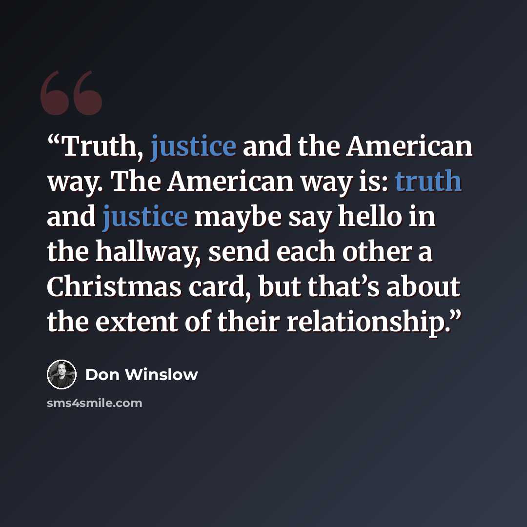 “Truth, justice and the American way. The American way is: truth and justice maybe say hello in the hallway, send each other a Christmas card, but that’s about the extent of their relationship.” quote by Don Winslow