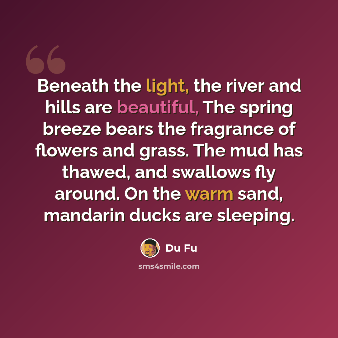 “Beneath the light, the river and hills are beautiful, The spring breeze bears the fragrance of flowers and grass. The mud has thawed, and swallows fly around. On the warm sand, mandarin ducks are sleeping.” quote by Du Fu