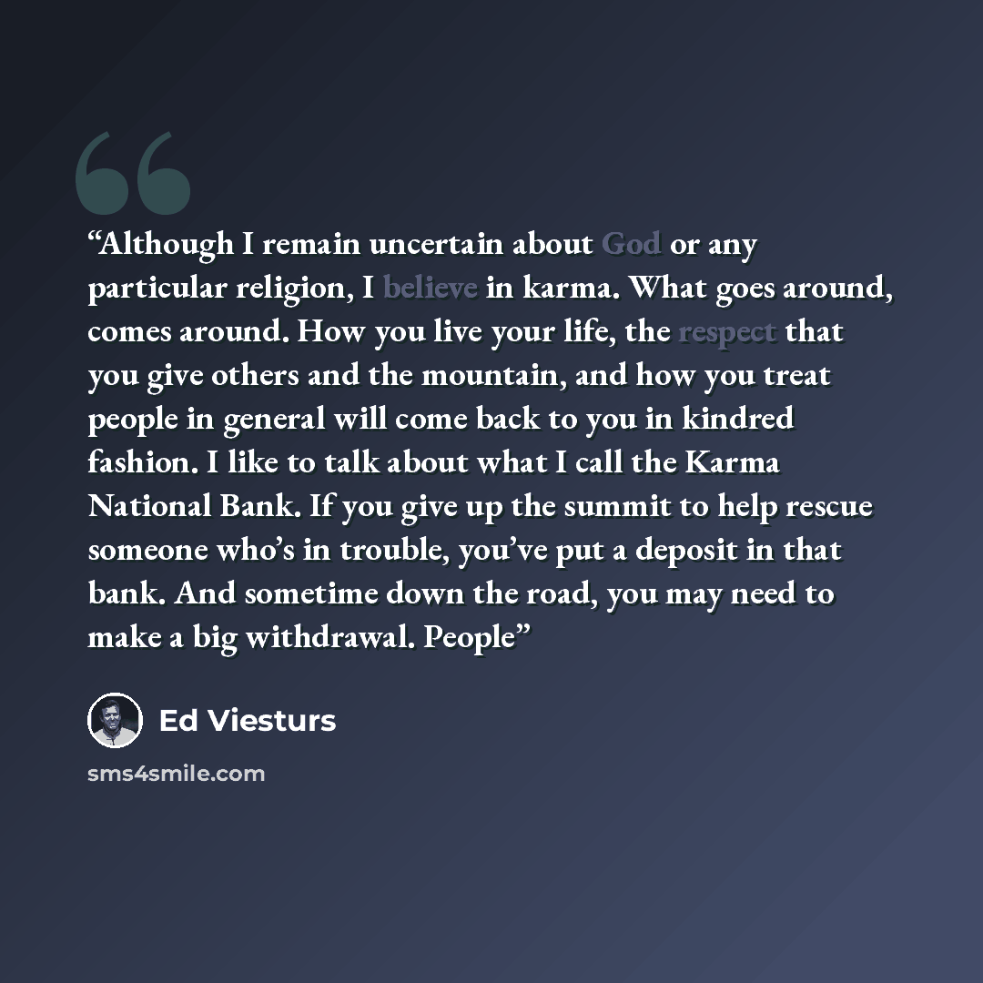 “Although I remain uncertain about God or any particular religion, I believe in karma. What goes around, comes around. How you live your life, the respect that you give others and the mountain, and how you treat people in general will come back to you in kindred fashion. I like to talk about what I…” quote by Ed Viesturs