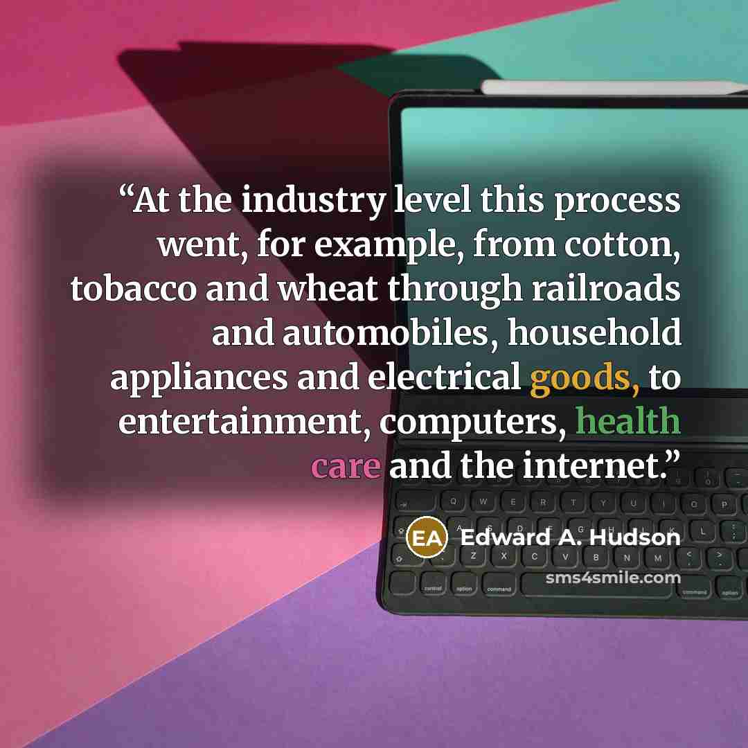 “At the industry level this process went, for example, from cotton, tobacco and wheat through railroads and automobiles, household appliances and electrical goods, to entertainment, computers, health care and the internet.” quote by Edward A. Hudson