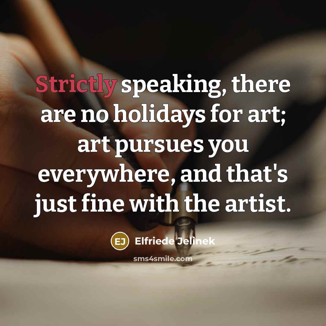 “Strictly speaking, there are no holidays for art; art pursues you everywhere, and that's just fine with the artist.” quote by Elfriede Jelinek