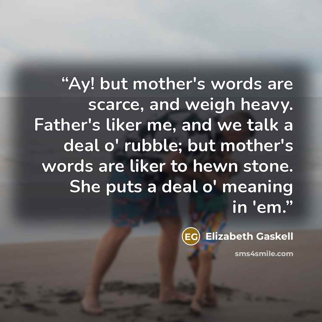 “Ay! but mother's words are scarce, and weigh heavy. Father's liker me, and we talk a deal o' rubble; but mother's words are liker to hewn stone. She puts a deal o' meaning in 'em.” quote by Elizabeth Gaskell