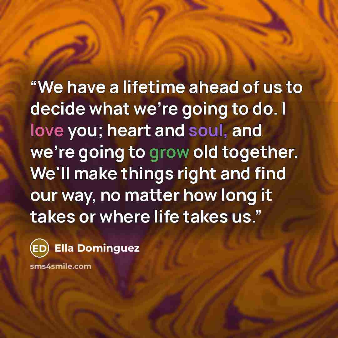 “We have a lifetime ahead of us to decide what we're going to do. I love you; heart and soul, and we're going to grow old together. We'll make things right and find our way, no matter how long it takes or where life takes us.” quote by Ella Dominguez