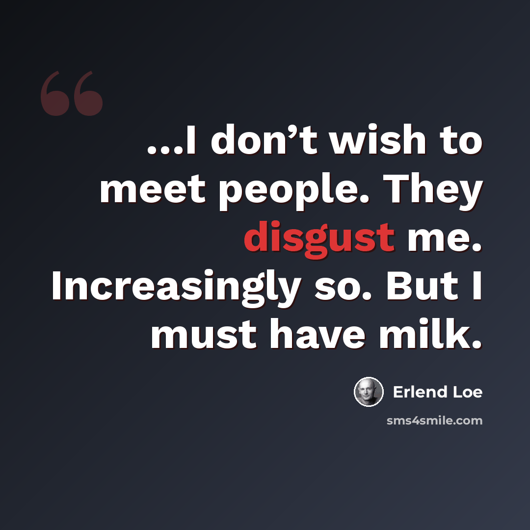 “…I don’t wish to meet people. They disgust me. Increasingly so. But I must have milk.” quote by Erlend Loe