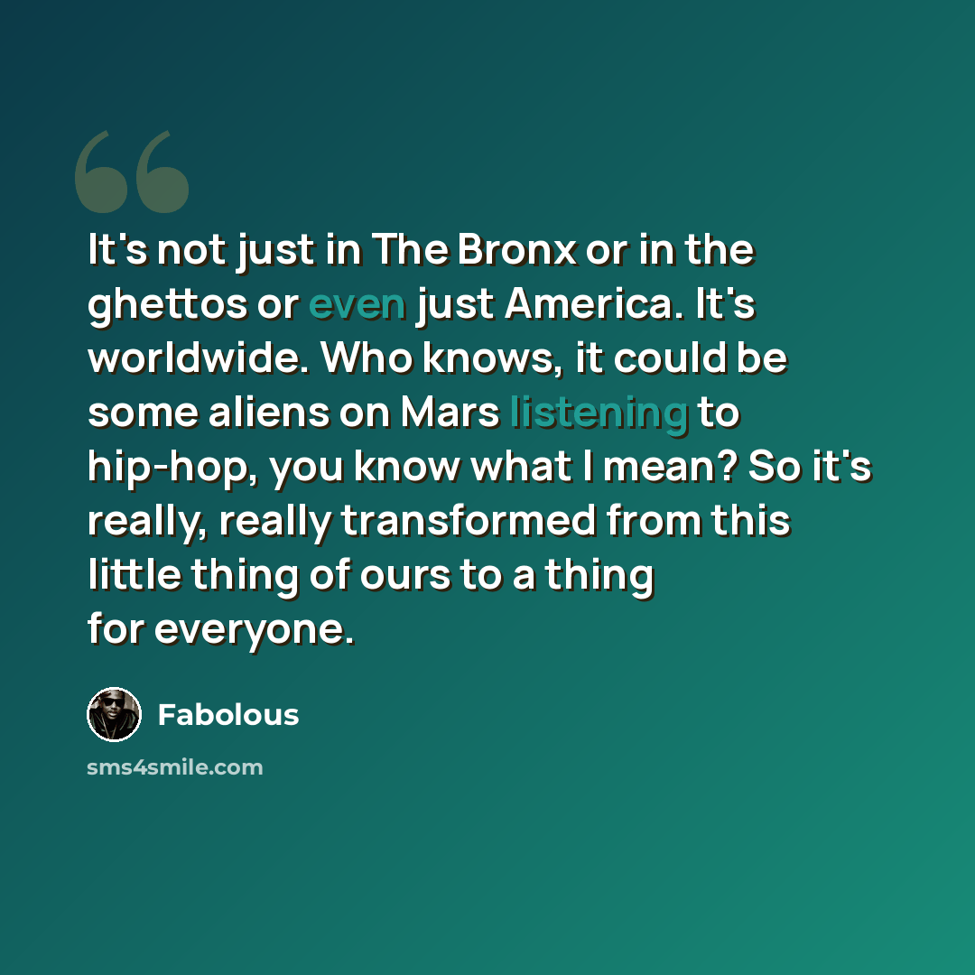 “It's not just in The Bronx or in the ghettos or even just America. It's worldwide. Who knows, it could be some aliens on Mars listening to hip-hop, you know what I mean? So it's really, really transformed from this little thing of ours to a thing for everyone.” quote by Fabolous