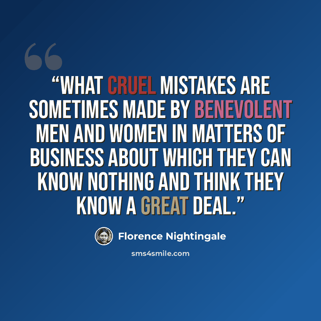 “What cruel mistakes are sometimes made by benevolent men and women in matters of business about which they can know nothing and think they know a great deal.” quote by Florence Nightingale