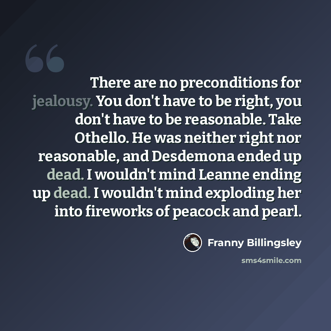 “There are no preconditions for jealousy. You don't have to be right, you don't have to be reasonable. Take Othello. He was neither right nor reasonable, and Desdemona ended up dead. I wouldn't mind Leanne ending up dead. I wouldn't mind exploding her into fireworks of peacock and pearl.” quote by Franny Billingsley