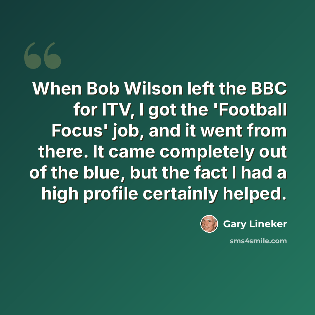 “When Bob Wilson left the BBC for ITV, I got the 'Football Focus' job, and it went from there. It came completely out of the blue, but the fact I had a high profile certainly helped.” quote by Gary Lineker