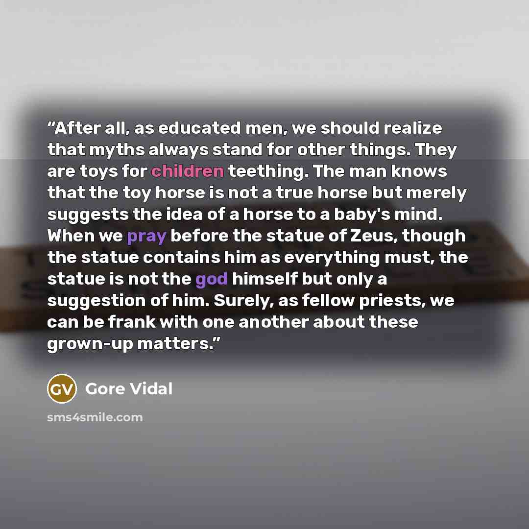 “After all, as educated men, we should realize that myths always stand for other things. They are toys for children teething. The man knows that the toy horse is not a true horse but merely suggests the idea of a horse to a baby's mind. When we pray before the statue of Zeus, though the statue…” quote by Gore Vidal