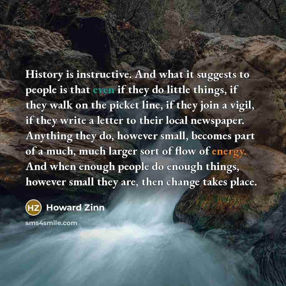 “History is instructive. And what it suggests to people is that even if they do little things, if they walk on the picket line, if they join a vigil, if they write a letter to their local newspaper. Anything they do, however small, becomes part of a much, much larger sort of flow of energy. And…” quote by Howard Zinn