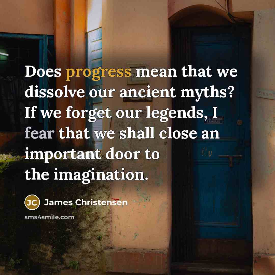 “Does progress mean that we dissolve our ancient myths? If we forget our legends, I fear that we shall close an important door to the imagination.” quote by James Christensen
