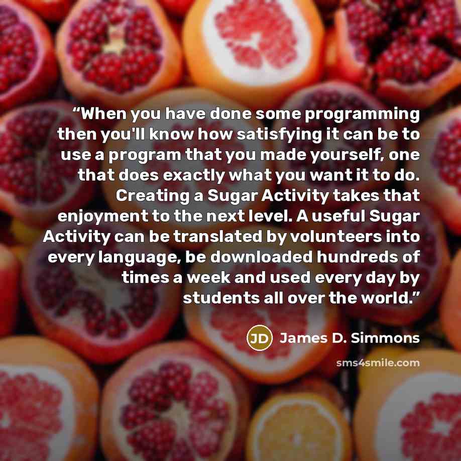 “When you have done some programming then you'll know how satisfying it can be to use a program that you made yourself, one that does exactly what you want it to do. Creating a Sugar Activity takes that enjoyment to the next level. A useful Sugar Activity can be translated by volunteers into every…” quote by James D. Simmons