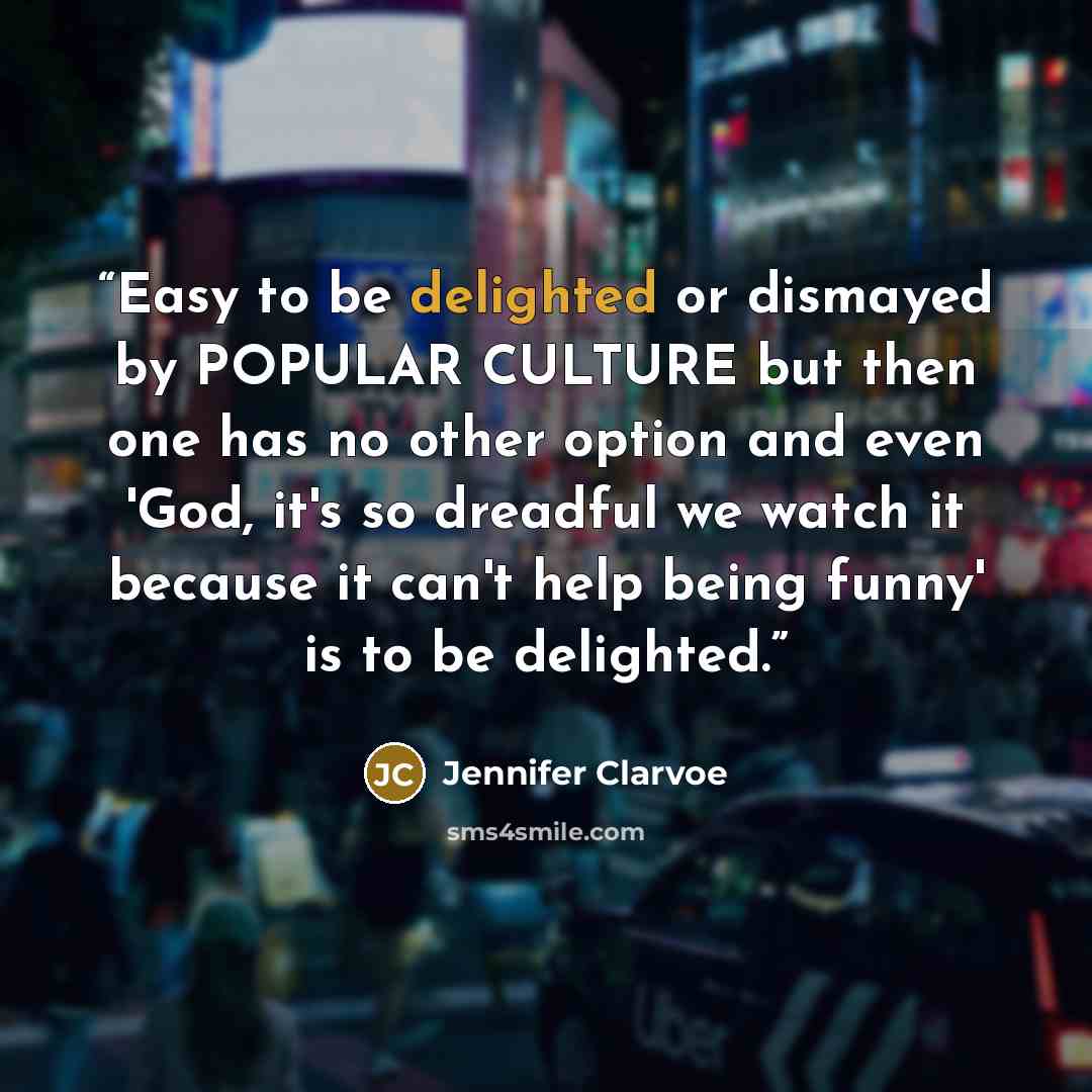“Easy to be delighted or dismayed by POPULAR CULTURE but then one has no other option and even 'God, it's so dreadful we watch it because it can't help being funny' is to be delighted.” quote by Jennifer Clarvoe