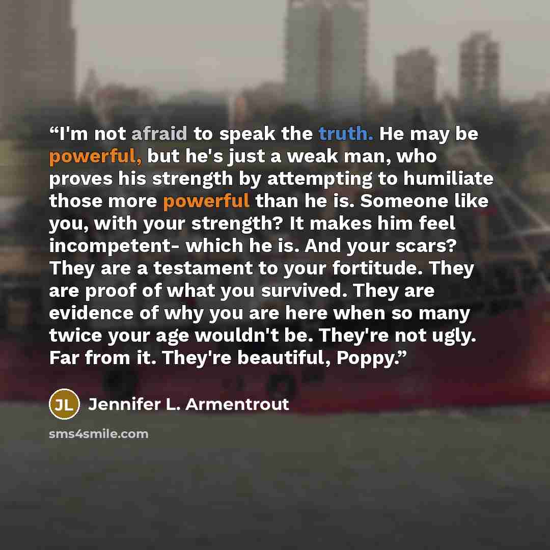 “I'm not afraid to speak the truth. He may be powerful, but he's just a weak man, who proves his strength by attempting to humiliate those more powerful than he is. Someone like you, with your strength? It makes him feel incompetent- which he is. And your scars? They are a testament to your…” quote by Jennifer L. Armentrout