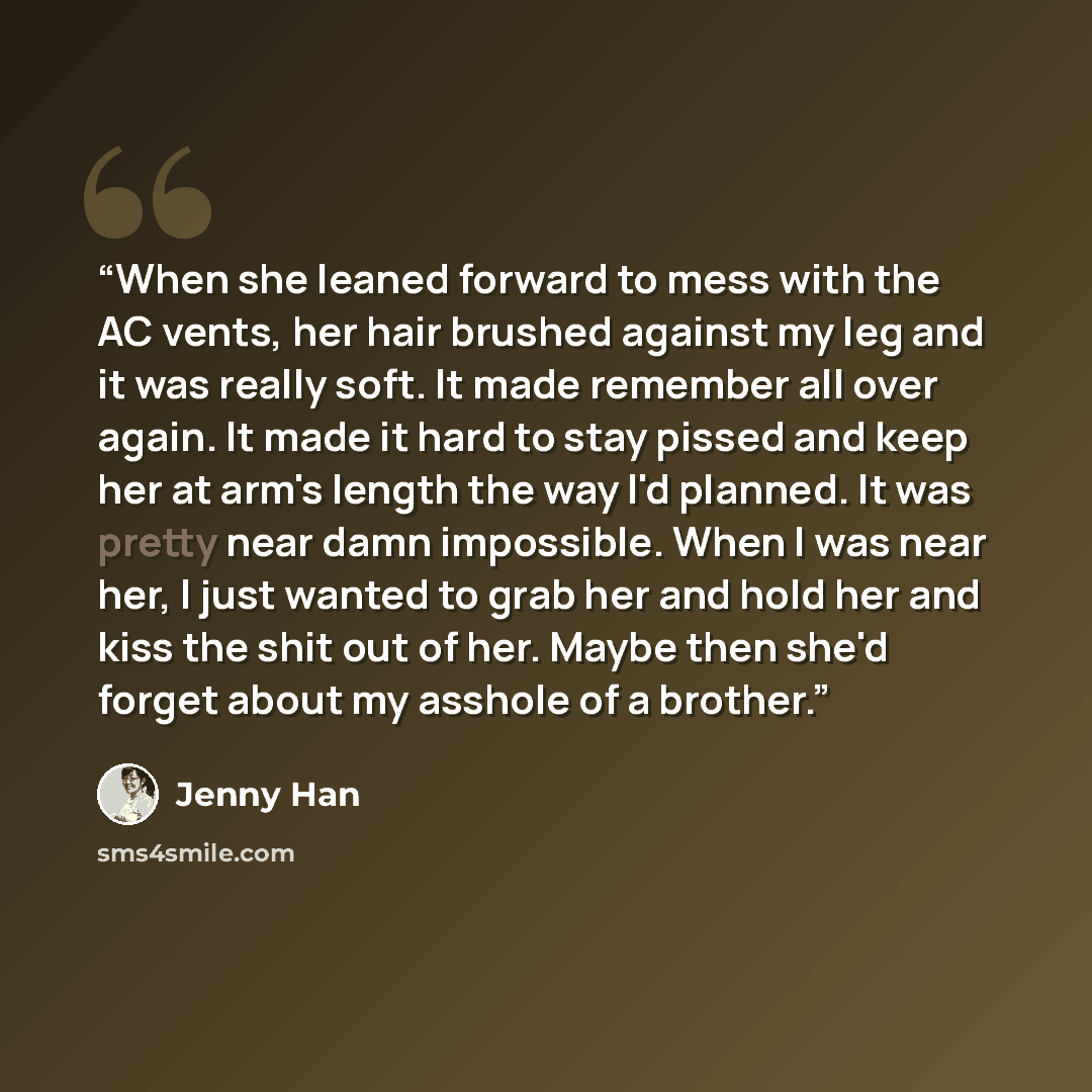 “When she leaned forward to mess with the AC vents, her hair brushed against my leg and it was really soft. It made remember all over again. It made it hard to stay pissed and keep her at arm's length the way I'd planned. It was pretty near damn impossible. When I was near her, I just wanted to…” quote by Jenny Han
