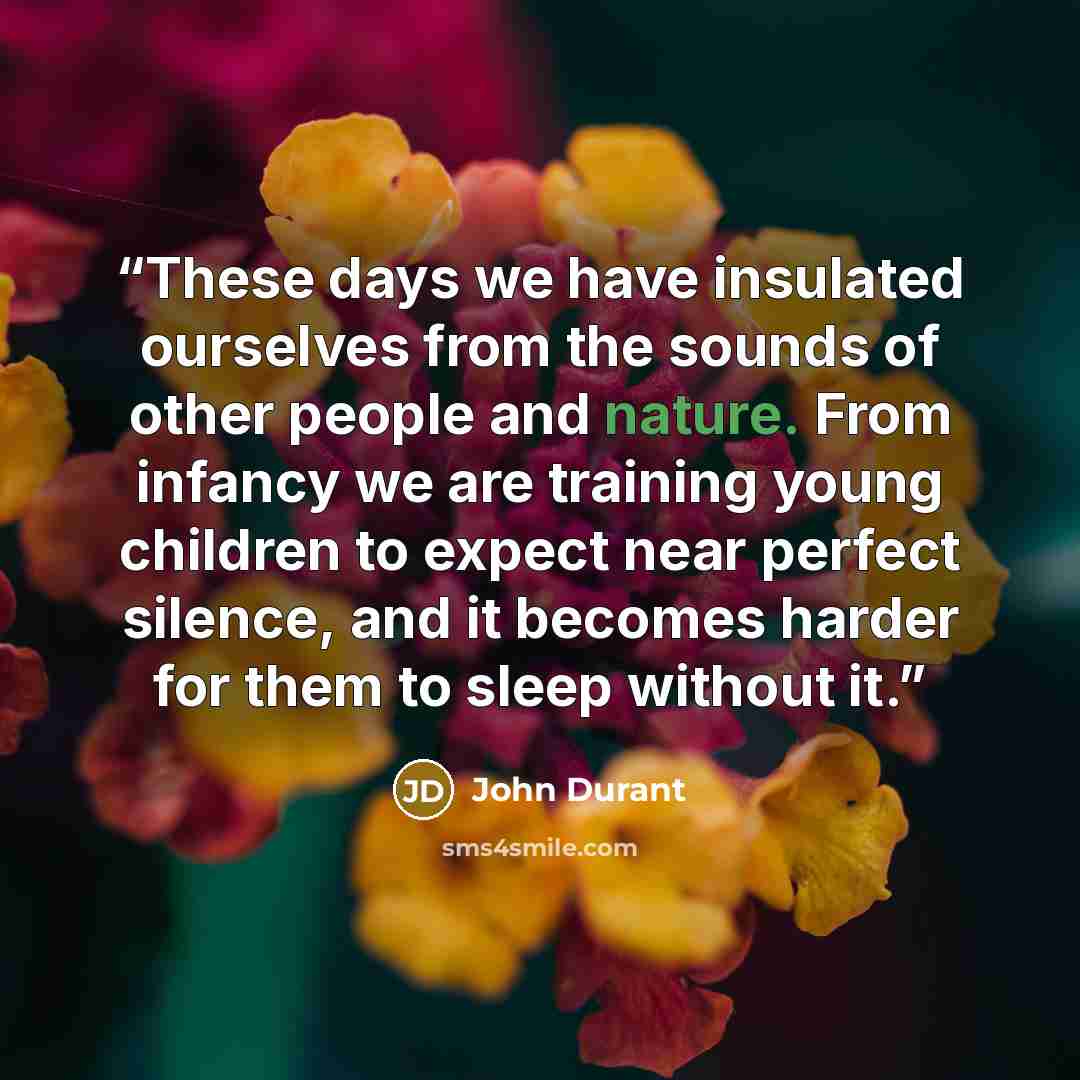 “These days we have insulated ourselves from the sounds of other people and nature. From infancy we are training young children to expect near perfect silence, and it becomes harder for them to sleep without it.” quote by John Durant