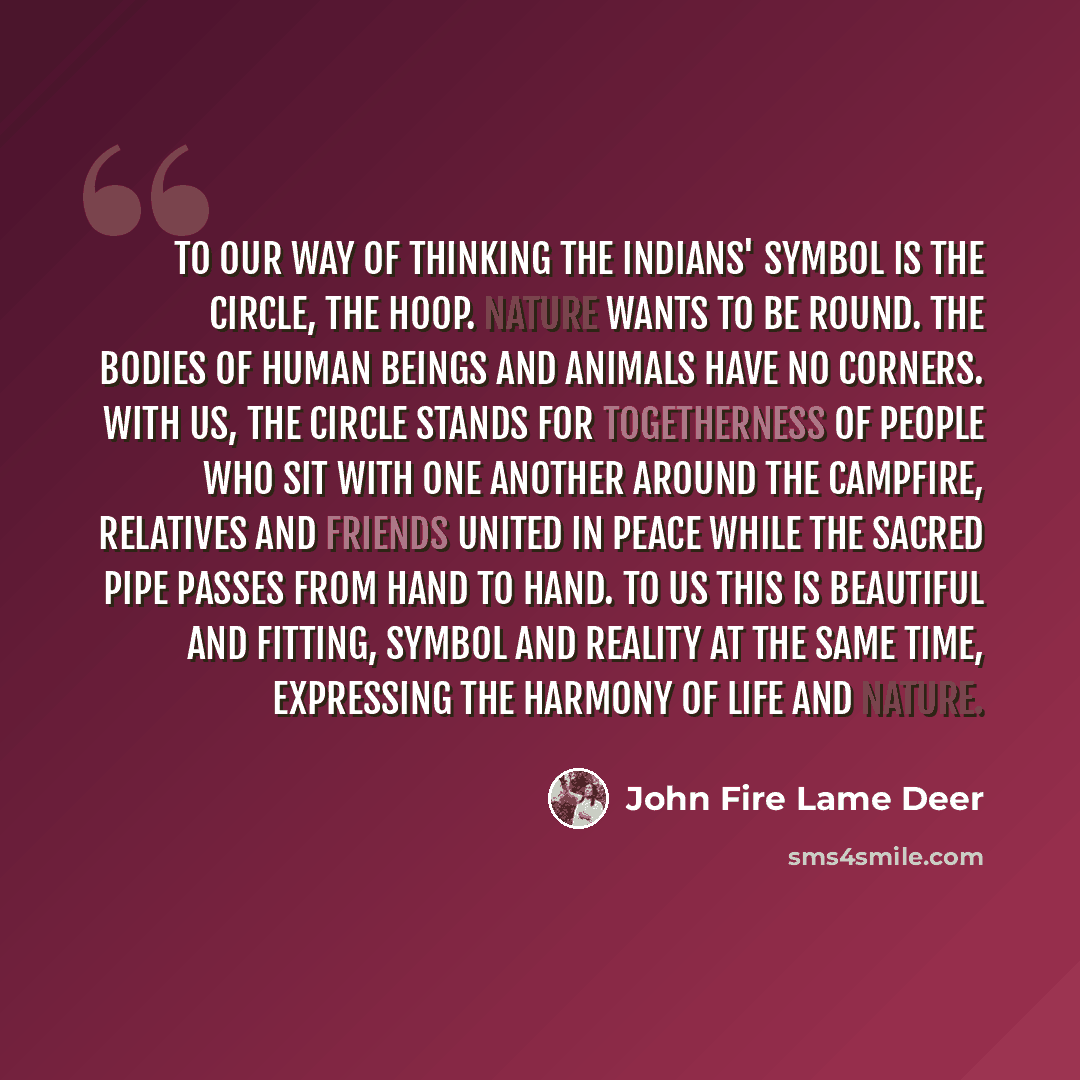 “To our way of thinking the Indians' symbol is the circle, the hoop. Nature wants to be round. The bodies of human beings and animals have no corners. With us, the circle stands for togetherness of people who sit with one another around the campfire, relatives and friends united in peace while the…” quote by John Fire Lame Deer