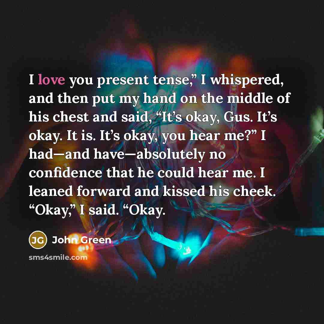 “I love you present tense,” I whispered, and then put my hand on the middle of his chest and said, “It’s okay, Gus. It’s okay. It is. It’s okay, you hear me?” I had—and have—absolutely no confidence that he could hear me. I leaned forward and kissed his cheek. “Okay,” I said. “Okay.” quote by John Green