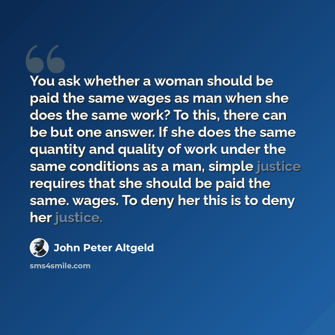 “You ask whether a woman should be paid the same wages as man when she does the same work? To this, there can be but one answer. If she does the same quantity and quality of work under the same conditions as a man, simple justice requires that she should be paid the same. wages. To deny her this is…” quote by John Peter Altgeld