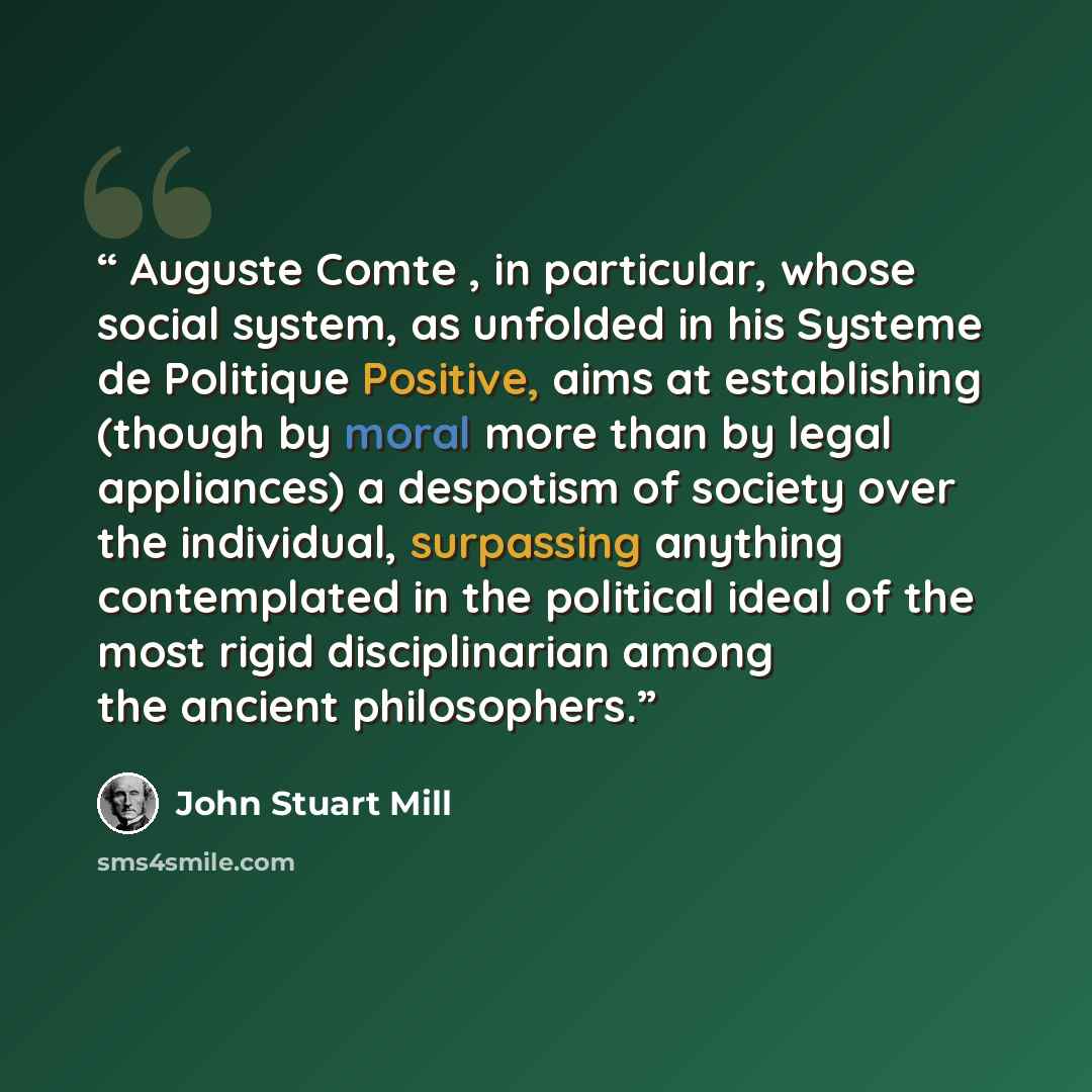 “Auguste Comte , in particular, whose social system, as unfolded in his Systeme de Politique Positive, aims at establishing (though by moral more than by legal appliances) a despotism of society over the individual, surpassing anything contemplated in the political ideal of the most rigid…” quote by John Stuart Mill